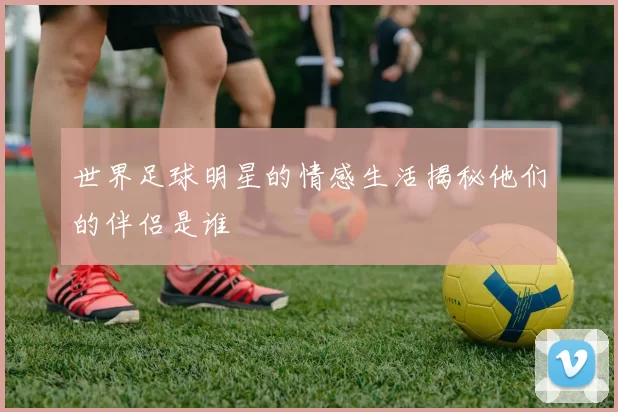 世界足球明星的情感生活揭秘他们的伴侣是谁