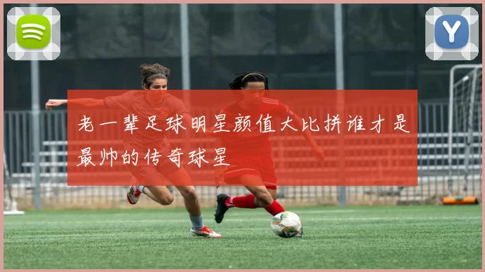 老一辈足球明星颜值大比拼谁才是最帅的传奇球星