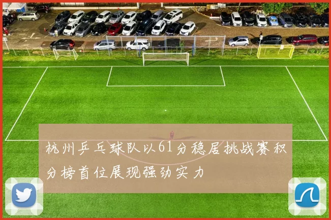 杭州乒乓球队以61分稳居挑战赛积分榜首位展现强劲实力