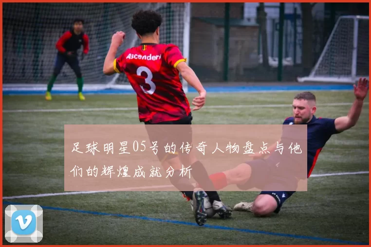 足球明星05号的传奇人物盘点与他们的辉煌成就分析