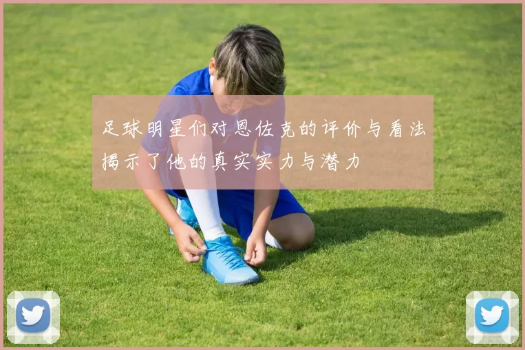 足球明星们对恩佐克的评价与看法揭示了他的真实实力与潜力