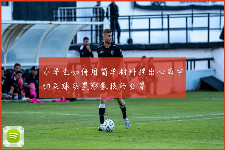 小学生如何用简单材料捏出心目中的足球明星形象技巧分享