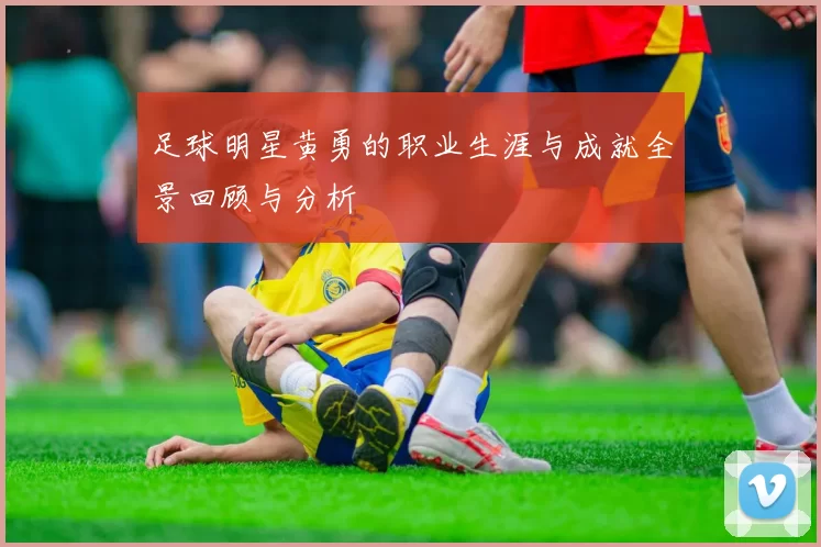 足球明星黄勇的职业生涯与成就全景回顾与分析