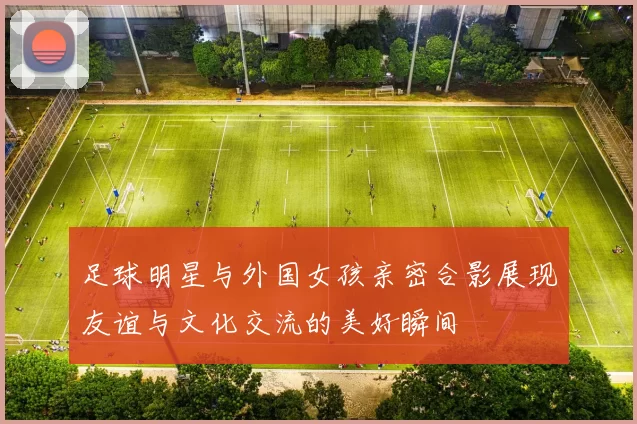 足球明星与外国女孩亲密合影展现友谊与文化交流的美好瞬间