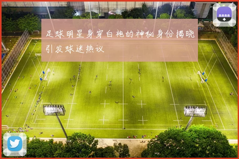 足球明星身穿白袍的神秘身份揭晓引发球迷热议