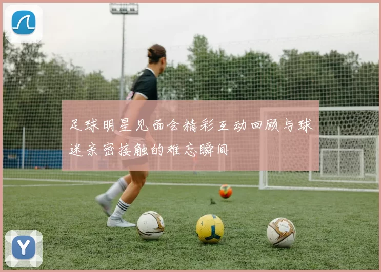 足球明星见面会精彩互动回顾与球迷亲密接触的难忘瞬间