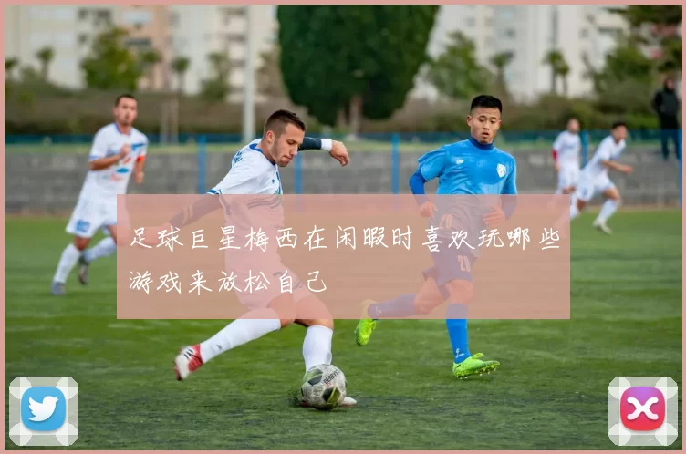 足球巨星梅西在闲暇时喜欢玩哪些游戏来放松自己