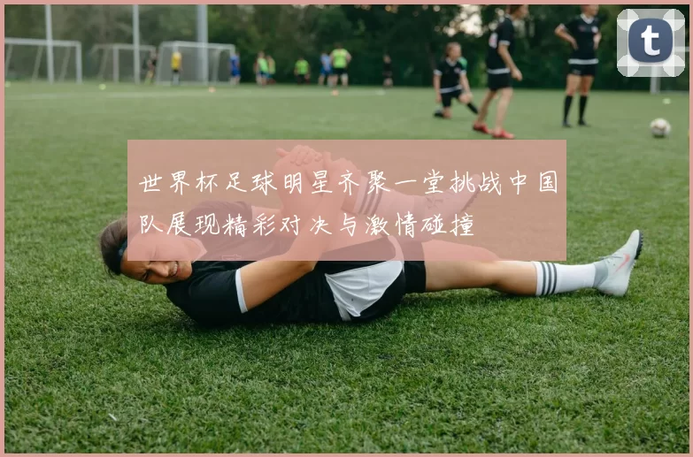 世界杯足球明星齐聚一堂挑战中国队展现精彩对决与激情碰撞