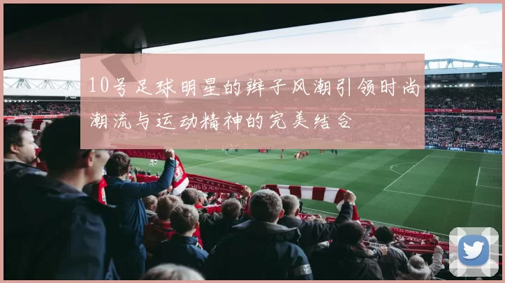 10号足球明星的辫子风潮引领时尚潮流与运动精神的完美结合