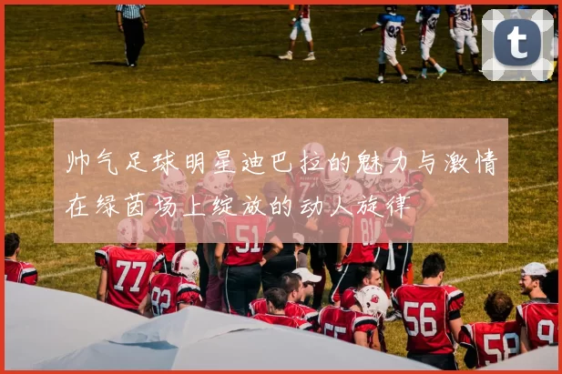 帅气足球明星迪巴拉的魅力与激情在绿茵场上绽放的动人旋律